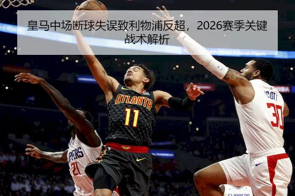皇马中场断球失误致利物浦反超，2026赛季关键战术解析